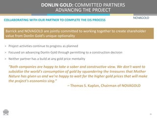 COLLABORATING WITH OUR PARTNER TO COMPLETE THE EIS PROCESS
DONLIN GOLD: COMMITTED PARTNERS
ADVANCING THE PROJECT
> Project activities continue to progress as planned
> Focused on advancing Donlin Gold through permitting to a construction decision
> Neither partner has a build at any gold price mentality
“Both companies are happy to take a sober and constructive view. We don't want to
subsidize the world's consumption of gold by squandering the treasures that Mother
Nature has given us and we're happy to wait for the higher gold prices that will make
the project's economics sing.”
– Thomas S. Kaplan, Chairman of NOVAGOLD
Barrick and NOVAGOLD are jointly committed to working together to create shareholder
value from Donlin Gold’s unique optionality
20
 