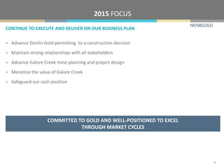 CONTINUE TO EXECUTE AND DELIVER ON OUR BUSINESS PLAN
2015 FOCUS
COMMITTED TO GOLD AND WELL-POSITIONED TO EXCEL
THROUGH MARKET CYCLES
31
> Advance Donlin Gold permitting to a construction decision
> Maintain strong relationships with all stakeholders
> Advance Galore Creek mine planning and project design
> Monetize the value of Galore Creek
> Safeguard our cash position
 