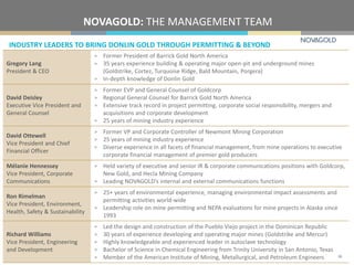 INDUSTRY LEADERS TO BRING DONLIN GOLD THROUGH PERMITTING & BEYOND
NOVAGOLD: THE MANAGEMENT TEAM
Gregory Lang
President & CEO
> Former President of Barrick Gold North America
> 35 years experience building & operating major open-pit and underground mines
(Goldstrike, Cortez, Turquoise Ridge, Bald Mountain, Porgera)
> In-depth knowledge of Donlin Gold
David Deisley
Executive Vice President and
General Counsel
> Former EVP and General Counsel of Goldcorp
> Regional General Counsel for Barrick Gold North America
> Extensive track record in project permitting, corporate social responsibility, mergers and
acquisitions and corporate development
> 25 years of mining industry experience
David Ottewell
Vice President and Chief
Financial Officer
> Former VP and Corporate Controller of Newmont Mining Corporation
> 25 years of mining industry experience
> Diverse experience in all facets of financial management, from mine operations to executive
corporate financial management of premier gold producers
Mélanie Hennessey
Vice President, Corporate
Communications
> Held variety of executive and senior IR & corporate communications positions with Goldcorp,
New Gold, and Hecla Mining Company
> Leading NOVAGOLD’s internal and external communications functions
Ron Rimelman
Vice President, Environment,
Health, Safety & Sustainability
> 25+ years of environmental experience, managing environmental impact assessments and
permitting activities world-wide
> Leadership role on mine permitting and NEPA evaluations for mine projects in Alaska since
1993
Richard Williams
Vice President, Engineering
and Development
> Led the design and construction of the Pueblo Viejo project in the Dominican Republic
> 30 years of experience developing and operating major mines (Goldstrike and Mercur)
> Highly knowledgeable and experienced leader in autoclave technology
> Bachelor of Science in Chemical Engineering from Trinity University in San Antonio, Texas
> Member of the American Institute of Mining, Metallurgical, and Petroleum Engineers 38
 