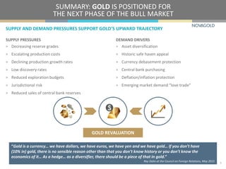 SUPPLY PRESSURES
> Decreasing reserve grades
> Escalating production costs
> Declining production growth rates
> Low discovery rates
> Reduced exploration budgets
> Jurisdictional risk
> Reduced sales of central bank reserves
SUMMARY: GOLD IS POSITIONED FOR
THE NEXT PHASE OF THE BULL MARKET
DEMAND DRIVERS
> Asset diversification
> Historic safe haven appeal
> Currency debasement protection
> Central bank purchasing
> Deflation/inflation protection
> Emerging market demand “love trade”
SUPPLY AND DEMAND PRESSURES SUPPORT GOLD’S UPWARD TRAJECTORY
9
GOLD REVALUATION
“Gold is a currency… we have dollars, we have euros, we have yen and we have gold… If you don’t have
(10% in) gold, there is no sensible reason other than that you don’t know history or you don’t know the
economics of it… As a hedge… as a diversifier, there should be a piece of that in gold.”
Ray Dalio at the Council on Foreign Relations, May 2015
 