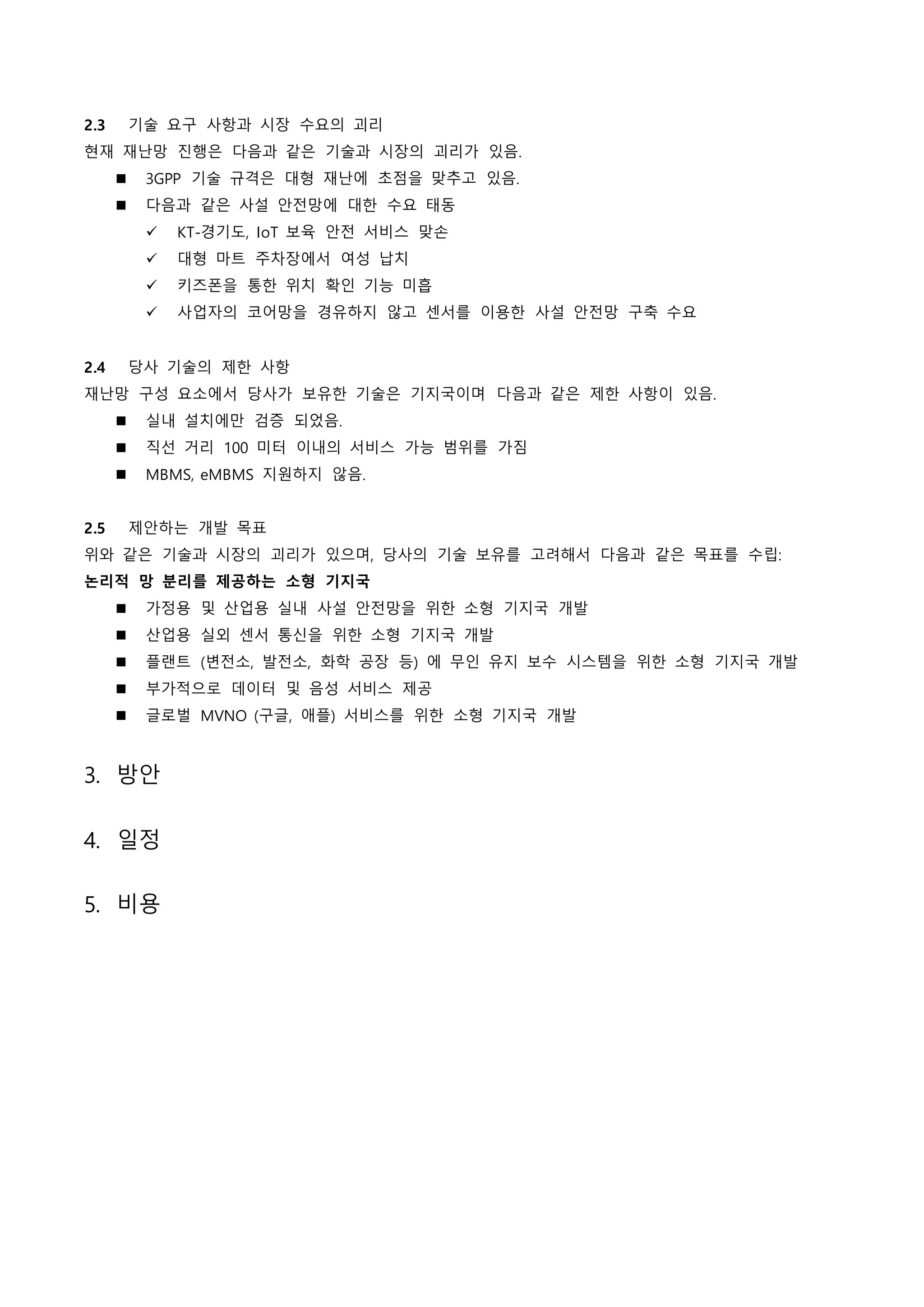 2.3 기술 요구 사항과 시장 수요의 괴리
현재 재난망 진행은 다음과 같은 기술과 시장의 괴리가 있음.
 3GPP 기술 규격은 대형 재난에 초점을 맞추고 있음.
 다음과 같은 사설 안전망에 대한 수요 태동
 KT-경기도, IoT 보육 안전 서비스 맞손
 대형 마트 주차장에서 여성 납치
 키즈폰을 통한 위치 확인 기능 미흡
 사업자의 코어망을 경유하지 않고 센서를 이용한 사설 안전망 구축 수요
2.4 당사 기술의 제한 사항
재난망 구성 요소에서 당사가 보유한 기술은 기지국이며 다음과 같은 제한 사항이 있음.
 실내 설치에만 검증 되었음.
 직선 거리 100 미터 이내의 서비스 가능 범위를 가짐
 MBMS, eMBMS 지원하지 않음.
2.5 제안하는 개발 목표
위와 같은 기술과 시장의 괴리가 있으며, 당사의 기술 보유를 고려해서 다음과 같은 목표를 수립:
논리적 망 분리를 제공하는 소형 기지국
 가정용 및 산업용 실내 사설 안전망을 위한 소형 기지국 개발
 산업용 실외 센서 통신을 위한 소형 기지국 개발
 플랜트 (변전소, 발전소, 화학 공장 등) 에 무인 유지 보수 시스템을 위한 소형 기지국 개발
 부가적으로 데이터 및 음성 서비스 제공
 글로벌 MVNO (구글, 애플) 서비스를 위한 소형 기지국 개발
3. 방안
4. 일정
5. 비용
 