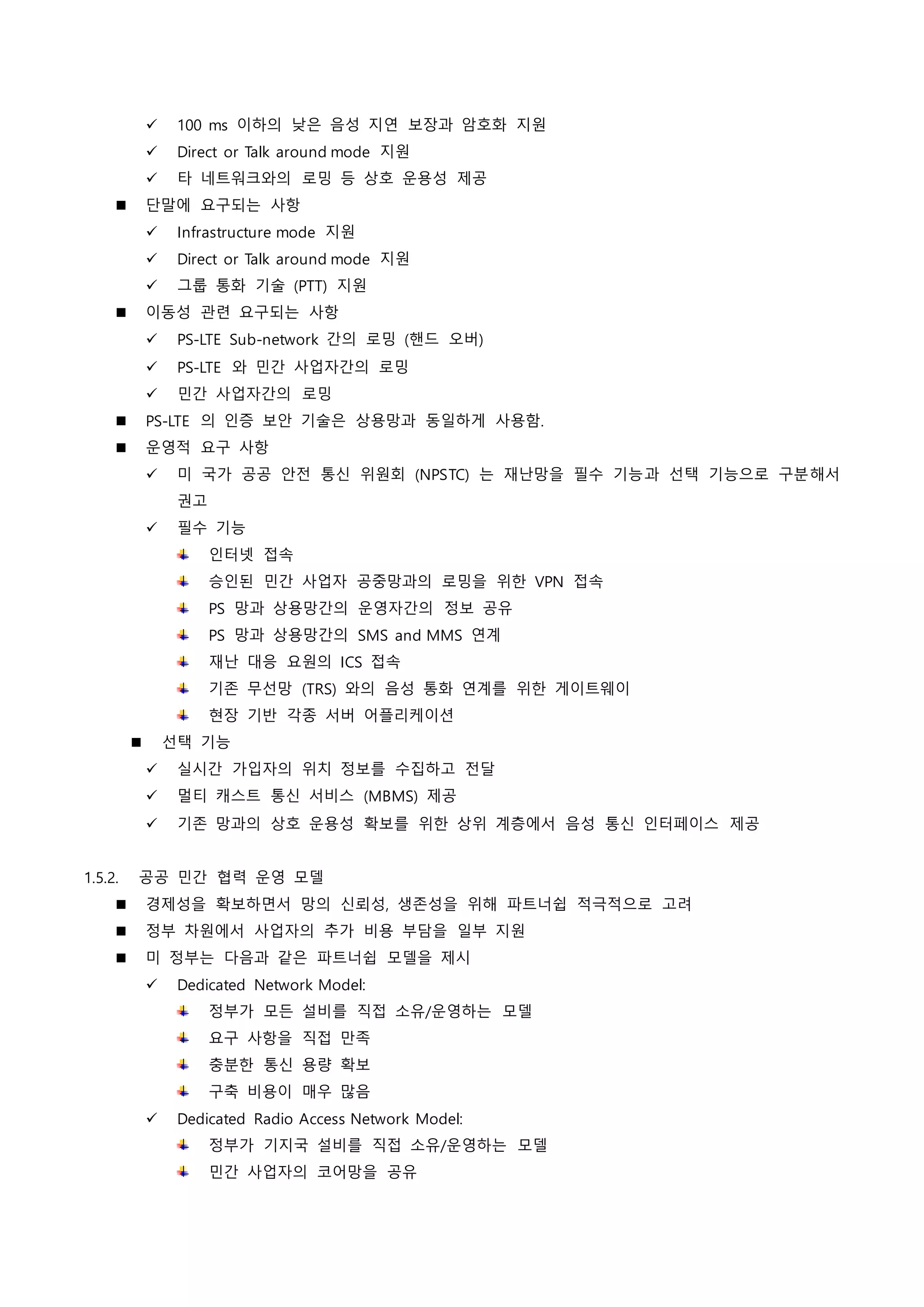  100 ms 이하의 낮은 음성 지연 보장과 암호화 지원
 Direct or Talk around mode 지원
 타 네트워크와의 로밍 등 상호 운용성 제공
 단말에 요구되는 사항
 Infrastructure mode 지원
 Direct or Talk around mode 지원
 그룹 통화 기술 (PTT) 지원
 이동성 관련 요구되는 사항
 PS-LTE Sub-network 간의 로밍 (핸드 오버)
 PS-LTE 와 민간 사업자간의 로밍
 민간 사업자간의 로밍
 PS-LTE 의 인증 보안 기술은 상용망과 동일하게 사용함.
 운영적 요구 사항
 미 국가 공공 안전 통신 위원회 (NPSTC) 는 재난망을 필수 기능과 선택 기능으로 구분해서
권고
 필수 기능
인터넷 접속
승인된 민간 사업자 공중망과의 로밍을 위한 VPN 접속
PS 망과 상용망간의 운영자간의 정보 공유
PS 망과 상용망간의 SMS and MMS 연계
재난 대응 요원의 ICS 접속
기존 무선망 (TRS) 와의 음성 통화 연계를 위한 게이트웨이
현장 기반 각종 서버 어플리케이션
 선택 기능
 실시간 가입자의 위치 정보를 수집하고 전달
 멀티 캐스트 통신 서비스 (MBMS) 제공
 기존 망과의 상호 운용성 확보를 위한 상위 계층에서 음성 통신 인터페이스 제공
1.5.2. 공공 민간 협력 운영 모델
 경제성을 확보하면서 망의 신뢰성, 생존성을 위해 파트너쉽 적극적으로 고려
 정부 차원에서 사업자의 추가 비용 부담을 일부 지원
 미 정부는 다음과 같은 파트너쉽 모델을 제시
 Dedicated Network Model:
정부가 모든 설비를 직접 소유/운영하는 모델
요구 사항을 직접 만족
충분한 통신 용량 확보
구축 비용이 매우 많음
 Dedicated Radio Access Network Model:
정부가 기지국 설비를 직접 소유/운영하는 모델
민간 사업자의 코어망을 공유
 