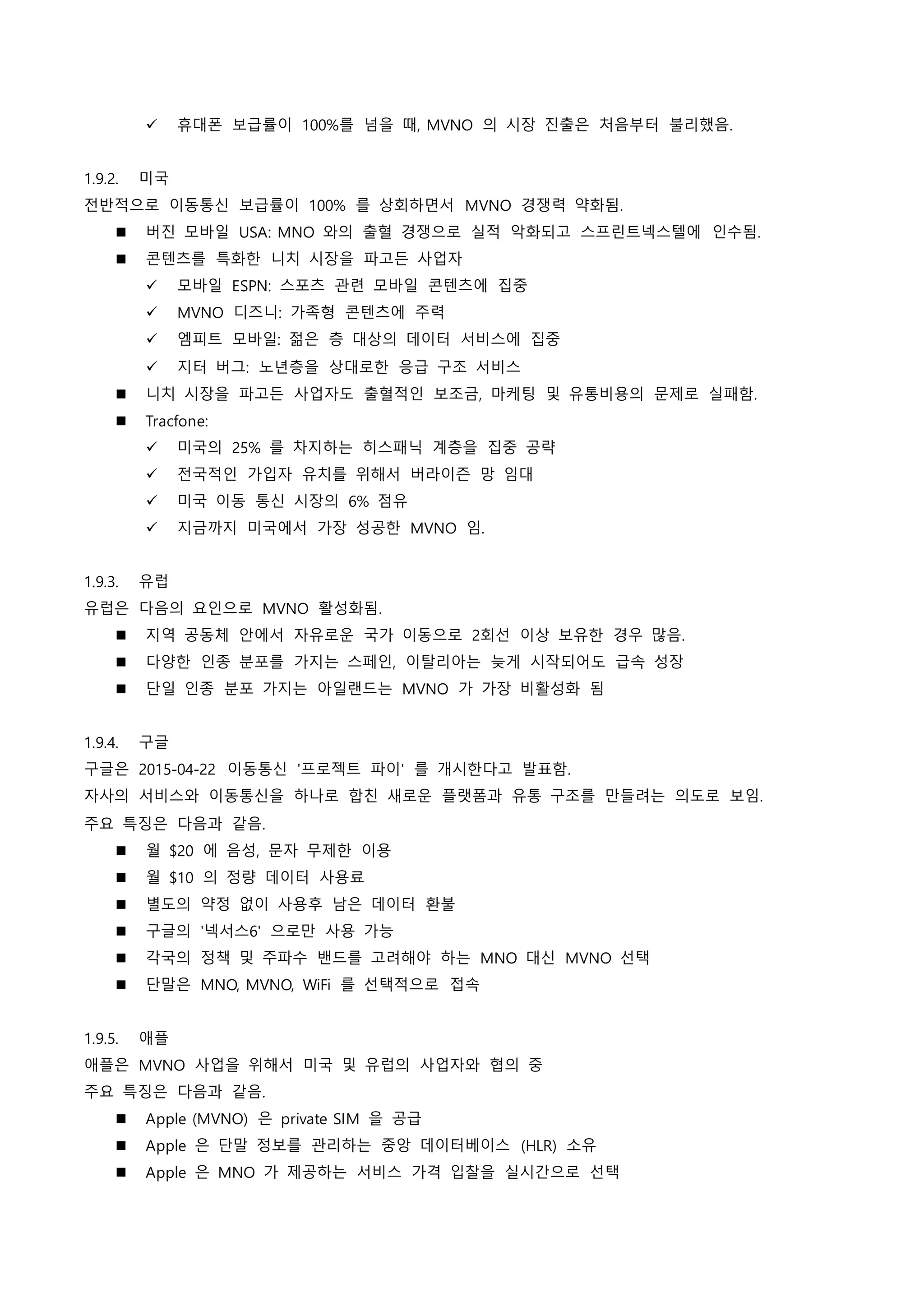  휴대폰 보급률이 100%를 넘을 때, MVNO 의 시장 진출은 처음부터 불리했음.
1.9.2. 미국
전반적으로 이동통신 보급률이 100% 를 상회하면서 MVNO 경쟁력 약화됨.
 버진 모바일 USA: MNO 와의 출혈 경쟁으로 실적 악화되고 스프린트넥스텔에 인수됨.
 콘텐츠를 특화한 니치 시장을 파고든 사업자
 모바일 ESPN: 스포츠 관련 모바일 콘텐츠에 집중
 MVNO 디즈니: 가족형 콘텐츠에 주력
 엠피트 모바일: 젊은 층 대상의 데이터 서비스에 집중
 지터 버그: 노년층을 상대로한 응급 구조 서비스
 니치 시장을 파고든 사업자도 출혈적인 보조금, 마케팅 및 유통비용의 문제로 실패함.
 Tracfone:
 미국의 25% 를 차지하는 히스패닉 계층을 집중 공략
 전국적인 가입자 유치를 위해서 버라이즌 망 임대
 미국 이동 통신 시장의 6% 점유
 지금까지 미국에서 가장 성공한 MVNO 임.
1.9.3. 유럽
유럽은 다음의 요인으로 MVNO 활성화됨.
 지역 공동체 안에서 자유로운 국가 이동으로 2회선 이상 보유한 경우 많음.
 다양한 인종 분포를 가지는 스페인, 이탈리아는 늦게 시작되어도 급속 성장
 단일 인종 분포 가지는 아일랜드는 MVNO 가 가장 비활성화 됨
1.9.4. 구글
구글은 2015-04-22 이동통신 '프로젝트 파이' 를 개시한다고 발표함.
자사의 서비스와 이동통신을 하나로 합친 새로운 플랫폼과 유통 구조를 만들려는 의도로 보임.
주요 특징은 다음과 같음.
 월 $20 에 음성, 문자 무제한 이용
 월 $10 의 정량 데이터 사용료
 별도의 약정 없이 사용후 남은 데이터 환불
 구글의 '넥서스6' 으로만 사용 가능
 각국의 정책 및 주파수 밴드를 고려해야 하는 MNO 대신 MVNO 선택
 단말은 MNO, MVNO, WiFi 를 선택적으로 접속
1.9.5. 애플
애플은 MVNO 사업을 위해서 미국 및 유럽의 사업자와 협의 중
주요 특징은 다음과 같음.
 Apple (MVNO) 은 private SIM 을 공급
 Apple 은 단말 정보를 관리하는 중앙 데이터베이스 (HLR) 소유
 Apple 은 MNO 가 제공하는 서비스 가격 입찰을 실시간으로 선택
 