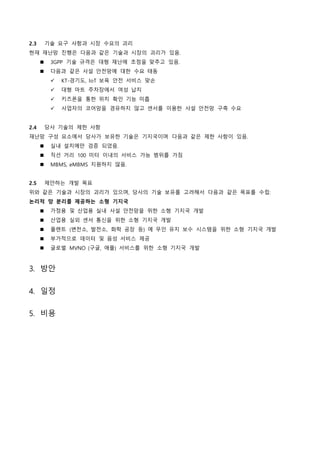 2.3 기술 요구 사항과 시장 수요의 괴리
현재 재난망 진행은 다음과 같은 기술과 시장의 괴리가 있음.
 3GPP 기술 규격은 대형 재난에 초점을 맞추고 있음.
 다음과 같은 사설 안전망에 대한 수요 태동
 KT-경기도, IoT 보육 안전 서비스 맞손
 대형 마트 주차장에서 여성 납치
 키즈폰을 통한 위치 확인 기능 미흡
 사업자의 코어망을 경유하지 않고 센서를 이용한 사설 안전망 구축 수요
2.4 당사 기술의 제한 사항
재난망 구성 요소에서 당사가 보유한 기술은 기지국이며 다음과 같은 제한 사항이 있음.
 실내 설치에만 검증 되었음.
 직선 거리 100 미터 이내의 서비스 가능 범위를 가짐
 MBMS, eMBMS 지원하지 않음.
2.5 제안하는 개발 목표
위와 같은 기술과 시장의 괴리가 있으며, 당사의 기술 보유를 고려해서 다음과 같은 목표를 수립:
논리적 망 분리를 제공하는 소형 기지국
 가정용 및 산업용 실내 사설 안전망을 위한 소형 기지국 개발
 산업용 실외 센서 통신을 위한 소형 기지국 개발
 플랜트 (변전소, 발전소, 화학 공장 등) 에 무인 유지 보수 시스템을 위한 소형 기지국 개발
 부가적으로 데이터 및 음성 서비스 제공
 글로벌 MVNO (구글, 애플) 서비스를 위한 소형 기지국 개발
3. 방안
4. 일정
5. 비용
 