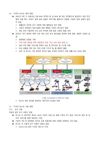1.4. 미국의 PS-LTE 정책 동향
 2007년 TRS 가 사용되는 700 MHz 대역의 총 20 MHz 를 재난 안전용으로 할당하고 공공 민간
협력 모델 제시. 주파수 경매 결과 입찰이 최저가를 밑돌아서 유찰됨. 다음의 정책 실패의 원인
이 있음.
 법률상의 의무와 요구 사항에 대한 불확실성 제거 못함.
 사업자 측면에서 파트너쉽에 따른 명확한 지침이 제시되지 못함.
 재난 안전 사용자에 우선 순위 부여에 따른 일반 사용자 품질 저하
 2010년 '국가 광대역 계획' 으로 재난 안전 무선 통신망을 광역화 정책 표명. 내용은 다음과 같
음.
 광역화된 전용망 구축
 구축 비용 절감을 위해 공중망과 로밍, 우선 순위 접속 실현 (?)
 실내 지하 통화 서비스를 위해서 DAS 및 마이크로 셀 시스템 사용
 비상 상황을 위한 임시 장비 (이동 기지국 등) 를 충분히 활용
 2012 년 PS-LTE 기반 광대역 데이터 망을 전국에 구축하기 위한 법률 (H.R. 3630) 제정
 PS-LTE 망의 설치를 담당하는 정부기관, FirstNet 창설
1.5. 미국의 PS-LTE 기술 동향
1.5.1. 요구 사항
다음과 같은 요구 사항이 있음.
 PS-LTE 의 궁극적인 목표는 All-IP 기반의 단일 LTE 망에 기존의 PTT 음성 서비스와 영상 및 데
이터 서비스를 함께 제공하는 것임.
 기존의 TRS 와 공존해야 하므로 상호 운용성에 대한 사항을 반영하는 것이 필요
 PS-LTE 의 기술적 요구 사항은 다음과 같음.
 End to End 접속 시간은 500 ms 이내
 