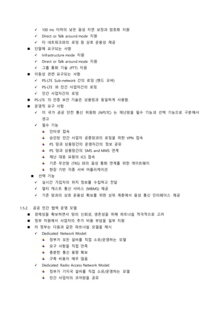  100 ms 이하의 낮은 음성 지연 보장과 암호화 지원
 Direct or Talk around mode 지원
 타 네트워크와의 로밍 등 상호 운용성 제공
 단말에 요구되는 사항
 Infrastructure mode 지원
 Direct or Talk around mode 지원
 그룹 통화 기술 (PTT) 지원
 이동성 관련 요구되는 사항
 PS-LTE Sub-network 간의 로밍 (핸드 오버)
 PS-LTE 와 민간 사업자간의 로밍
 민간 사업자간의 로밍
 PS-LTE 의 인증 보안 기술은 상용망과 동일하게 사용함.
 운영적 요구 사항
 미 국가 공공 안전 통신 위원회 (NPSTC) 는 재난망을 필수 기능과 선택 기능으로 구분해서
권고
 필수 기능
인터넷 접속
승인된 민간 사업자 공중망과의 로밍을 위한 VPN 접속
PS 망과 상용망간의 운영자간의 정보 공유
PS 망과 상용망간의 SMS and MMS 연계
재난 대응 요원의 ICS 접속
기존 무선망 (TRS) 와의 음성 통화 연계를 위한 게이트웨이
현장 기반 각종 서버 어플리케이션
 선택 기능
 실시간 가입자의 위치 정보를 수집하고 전달
 멀티 캐스트 통신 서비스 (MBMS) 제공
 기존 망과의 상호 운용성 확보를 위한 상위 계층에서 음성 통신 인터페이스 제공
1.5.2. 공공 민간 협력 운영 모델
 경제성을 확보하면서 망의 신뢰성, 생존성을 위해 파트너쉽 적극적으로 고려
 정부 차원에서 사업자의 추가 비용 부담을 일부 지원
 미 정부는 다음과 같은 파트너쉽 모델을 제시
 Dedicated Network Model:
정부가 모든 설비를 직접 소유/운영하는 모델
요구 사항을 직접 만족
충분한 통신 용량 확보
구축 비용이 매우 많음
 Dedicated Radio Access Network Model:
정부가 기지국 설비를 직접 소유/운영하는 모델
민간 사업자의 코어망을 공유
 