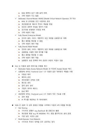 RAN 영역의 요구 사항 쉽게 반영
구축 비용이 다소 많음.
 Dedicated Channel Model: MVNO (Mobile Virtual Network Operator) 와 비슷
RAN 과 코어망을 민간 사업자와 공유
재난망용으로 별도의 주파수 채널을 증설
민간의 경제적 부담을 정부가 지원
요구사항 반영에서 유연성 부족
구축 비용이 적음
 Fully Shared, Enterprise Model:
인프라 설비, 서비스 계층까지 모든 부분을 상용망으로 대체
통신 용량을 확보할 수 없음.
구축 비용이 매우 적음
 Fully Shared, Retail Model:
인프라 설비, 서비스 계층까지 모든 부분을 상용망으로 대체
상용망을 사용한 만큼 대가를 지불
통신 용량을 확보할 수 없음.
구축 비용이 매우 적음
상용망의 요금 정책에 따라 공공의 부담이 커질수 있음.
 ALU 는 다음과 같은 파트너쉽 모델을 제시
 Dedicated Radio Access Network Model 과 비슷한 Hosted Model 제시
 상용망에 속하는 Fractional core 1 은 다음과 같은 대부분의 역할을 수행
이동성 제어
베어러 관리
게이트웨이 선택과 인증
메시징 센터
장치 관리 센터
가입자 데이터 베이스
QoS 제어
 공공망에 속하는 Fractional core 2 은 다음의 작은 기능을 수행
외부 연결
IP 주소를 제공하는 주 게이트웨이
 NSN 은 3GPP 의 상호 운용성 모델을 고려해서 다음의 4개 모델을 제시함.
 Site Sharing:
기지국의 공통부 (e.g. Backhaul) 를 공용으로 활용
재난망용 채널 (e.g. RF, MODEM) 카드 등을 물리적으로 분리 운영
가장 낮은 수준의 공유
 Multi-Operator Core Network:
기지국과 주파수 대역을 모두 공유하는 방식
 