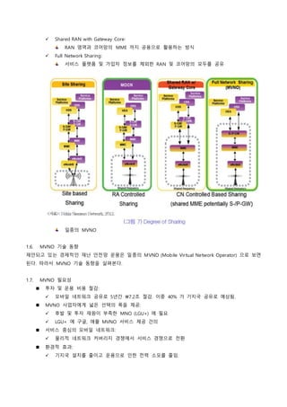  Shared RAN with Gateway Core:
RAN 영역과 코어망의 MME 까지 공용으로 활용하는 방식
 Full Network Sharing:
서비스 플랫폼 및 가입자 정보를 제외한 RAN 및 코어망의 모두를 공유
일종의 MVNO
1.6. MVNO 기술 동향
제안되고 있는 경제적인 재난 안전망 운용은 일종의 MVNO (Mobile Virtual Network Operator) 으로 보면
된다. 따라서 MVNO 기술 동향을 살펴본다.
1.7. MVNO 필요성
 투자 및 운용 비용 절감:
 모바일 네트워크 공유로 5년간 7.2조 절감. 이중 40% 가 기지국 공유로 예상됨.
 MVNO 사업자에게 넓은 선택의 폭을 제공:
 후발 및 투자 재원이 부족한 MNO (LGU+) 에 필요
 LGU+ 에 구글, 애플 MVNO 서비스 제공 건의
 서비스 중심의 모바일 네트워크:
 물리적 네트워크 커버리지 경쟁에서 서비스 경쟁으로 전환
 환경적 효과:
 기지국 설치를 줄이고 운용으로 인한 전력 소모를 줄임.
 