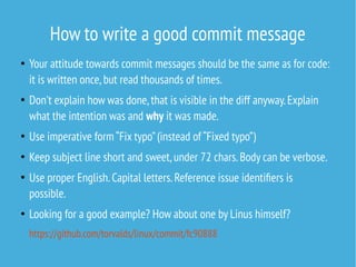 How to write a good commit message
●
Your attitude towards commit messages should be the same as for code:
it is written once,but read thousands of times.
●
Don't explain how was done,that is visible in the diff anyway.Explain
what the intention was and why it was made.
●
Use imperative form “Fix typo”(instead of “Fixed typo”)
●
Keep subject line short and sweet,under 72 chars.Body can be verbose.
●
Use proper English.Capital letters.Reference issue identifiers is
possible.
●
Looking for a good example? How about one by Linus himself?
https://github.com/torvalds/linux/commit/fc90888
 