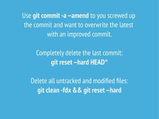Use git commit -a --amend to you screwed up
the commit and want to overwrite the latest
with an improved commit.
Completely delete the last commit:
git reset --hard HEAD^
Delete all untracked and modified files:
git clean -fdx && git reset --hard
 