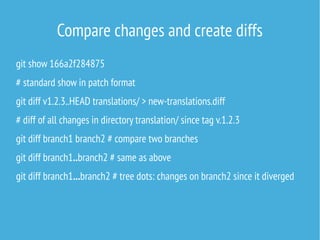 Compare changes and create diffs
git show 166a2f284875
# standard show in patch format
git diff v1.2.3..HEAD translations/ > new-translations.diff
# diff of all changes in directory translation/ since tag v.1.2.3
git diff branch1 branch2 # compare two branches
git diff branch1..branch2 # same as above
git diff branch1...branch2 # tree dots: changes on branch2 since it diverged
 