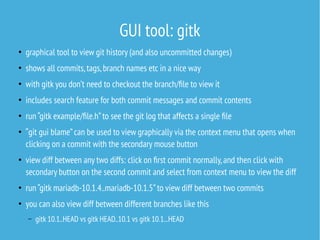GUI tool: gitk
●
graphical tool to view git history (and also uncommitted changes)
●
shows all commits,tags,branch names etc in a nice way
●
with gitk you don’t need to checkout the branch/file to view it
●
includes search feature for both commit messages and commit contents
●
run “gitk example/file.h”to see the git log that affects a single file
●
“git gui blame”can be used to view graphically via the context menu that opens when
clicking on a commit with the secondary mouse button
●
view diff between any two diffs: click on first commit normally,and then click with
secondary button on the second commit and select from context menu to view the diff
●
run “gitk mariadb-10.1.4..mariadb-10.1.5”to view diff between two commits
●
you can also view diff between different branches like this
– gitk 10.1..HEAD vs gitk HEAD..10.1 vs gitk 10.1...HEAD
 