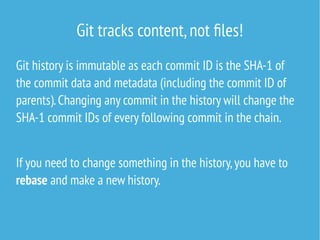 Git tracks content,not files!
Git history is immutable as each commit ID is the SHA-1 of
the commit data and metadata (including the commit ID of
parents).Changing any commit in the history will change the
SHA-1 commit IDs of every following commit in the chain.
If you need to change something in the history,you have to
rebase and make a new history.
 