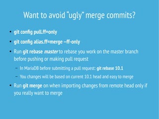 Want to avoid “ugly”merge commits?
●
git config pull.ff=only
●
git config alias.ff=merge --ff-only
●
Run git rebase master to rebase you work on the master branch
before pushing or making pull request
– In MariaDB before submitting a pull request: git rebase 10.1
– You changes will be based on current 10.1 head and easy to merge
●
Run git merge on when importing changes from remote head only if
you really want to merge
 
