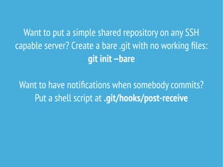 Want to put a simple shared repository on any SSH
capable server? Create a bare .git with no working files:
git init --bare
Want to have notifications when somebody commits?
Put a shell script at .git/hooks/post-receive
 