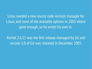 Linus needed a new source code revision manager for
Linux,and none of the available options in 2005 where
good enough,so he wrote his own in.
Kernel 2.6.12 was the first release managed by Git and
version 1.0 of Git was released in December 2005.
 