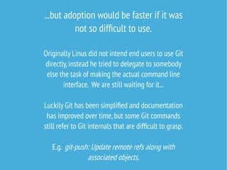 ...but adoption would be faster if it was
not so difficult to use.
Originally Linus did not intend end users to use Git
directly,instead he tried to delegate to somebody
else the task of making the actual command line
interface. We are still waiting for it...
Luckily Git has been simplified and documentation
has improved over time,but some Git commands
still refer to Git internals that are difficult to grasp.
E.g. git-push: Update remote refs along with
associated objects.
 