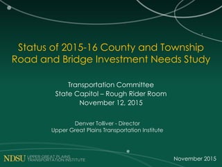 Status of 2015-16 County and Township
Road and Bridge Investment Needs Study
Transportation Committee
State Capitol – Rough Rider Room
November 12, 2015
Denver Tolliver - Director
Upper Great Plains Transportation Institute
November 2015
 