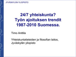 JYVÄSKYLÄN YLIOPISTO
24/7 yhteiskunta?
Työn ajoituksen trendit
1987-2010 Suomessa.
Timo Anttila
Yhteiskuntatieteiden ja filosofian laitos,
Jyväskylän yliopisto
 