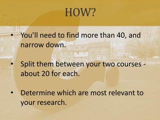 HOW?
• You’ll need to find more than 40, and
narrow down.
• Split them between your two courses -
about 20 for each.
• Determine which are most relevant to
your research.
 