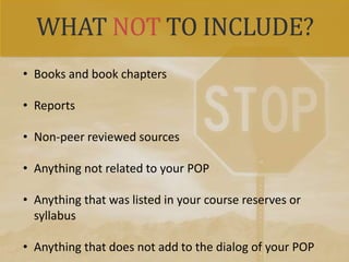 WHAT NOT TO INCLUDE?
• Books and book chapters
• Reports
• Non-peer reviewed sources
• Anything not related to your POP
• Anything that was listed in your course reserves or
syllabus
• Anything that does not add to the dialog of your POP
 