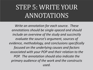 STEP 5: WRITE YOUR
ANNOTATIONS
Write an annotation for each source. These
annotations should be single-spaced and should
include an overview of the study and succinctly
evaluate the source’s argument, sources of
evidence, methodology, and conclusions specifically
focused on the underlying causes and factors
associated with your POP and their relation to the
POP. The annotation should also indicate the
primary audience of the work and the constructs
used.
 