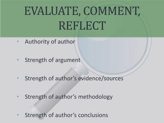 EVALUATE, COMMENT,
REFLECT
• Authority of author
• Strength of argument
• Strength of author’s evidence/sources
• Strength of author’s methodology
• Strength of author’s conclusions
 