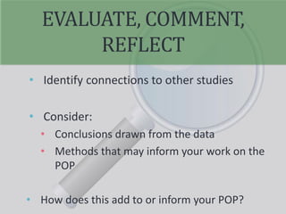 EVALUATE, COMMENT,
REFLECT
• Identify connections to other studies
• Consider:
• Conclusions drawn from the data
• Methods that may inform your work on the
POP
• How does this add to or inform your POP?
 