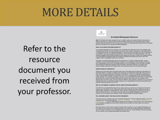 MORE DETAILS
Refer to the
resource
document you
received from
your professor.
!
Annotated Bibliography Resource
Note: This Resource has been prepared for use in multiple courses and includes information about several
kinds of resources (e.g., books as well as empirical research articles from peer-reviewed journals). Please
carefully review the directions for the course you are currently in for specific guidance about the kind of materials
that can be included for your required Annotated Bibliography.
WHAT IS AN ANNOTATED BIBLIOGRAPHY?
An annotated bibliography at its most basic is an annotated list of citations to books, book chapters, peer-
reviewed journal articles, and other scholarly documents. Each citation is followed by a brief description of
1-2 paragraphs and then an evaluative paragraph. One purpose of the annotation is to inform the reader of
the relevance, accuracy, and quality of the resource. This is included in the initial description. Then, the
evaluative paragraph might indicate connections to other studies you have read, a critique of the research methods
or in some cases the conclusions drawn from the data or methods that may inform your work on your POP.
Together, these 2-3 paragraphs make up the annotation.
Creating an annotated bibliography calls for the application of a variety of intellectual skills: concise
exposition, succinct analysis, informed library research—and, specifically for the purposes of informing
your understanding of your POP and possible directions for your dissertation work—the ability to identify
and articulate the relationship between practical problems, theoretical constructs, the design of the
project, available measures and analysis tools, and conclusions drawn from the research findings.
ANNOTATIONS VS. ABSTRACTS
Abstracts are purely descriptive summaries often found at the beginning of scholarly journal articles or in
periodical indexes. In contrast, annotations are descriptive and critical; they expose the author's point of
view, clarity and appropriateness of expression, and authority. The first (1-2) descriptive paragraph(s) is
similar to the abstract provided in the article BUT your first (1-2) paragraph(s) should not be the abstract
copied verbatim. The evaluative paragraph, however, is more personal and the information included will be
idiosyncratic and may even change according to the features of the article and how it relates to your
thinking about your POP. Later, your focus might be related to other projects or activities, but you should be
thinking about how the information provided supports your understanding of the factors associated with or
potential underlying causes for your POP.
WHO IS THE PRIMARY AUDIENCE FOR MY ANNOTATED BIBLIOGRAPHY?
YOU ARE! The annotated bibliography will be a place where you organize your thoughts and document
patterns within the literature (e.g., articles that report similar findings, use similar scales/instruments, or
operationalize variables in a similar fashion). Later it will be an invaluable resource that you can use to
write your literature review. If you follow a few key steps, the annotated bibliography can become a
resource for you throughout your academic career, during and after this doctoral program.
TELL ME MORE ABOUT THE EVALUATIVE PARAGRAPH
There are some very practical uses of an annotated bibliography. If it hasn’t happened already, it won’t be
long before you find yourself wondering: “Where did I read about. . . ?”, “Did I read this article before, it
seems familiar. . .?” If you are diligent about keeping up with at least a cursory entry in your record keeping
in an annotated bibliography you’ll be able to quickly look up whether you read a paper and what you
thought about it.
More than being a simple memory support for these kinds of questions, your annotated bibliography can
be a place for you to record your emerging reactions to an article, the variables examined, the methods
used, the major conclusions, and your reflections about it over time. Some examples of the kinds of ideas
you can include in your evaluative paragraph are provided here:
 