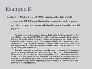 Example B
Cusatis, C., & Martin-Kratzer, R. (2010). Assessing the state of math
education in ACEJMC-accredited and non-accredited undergraduate
journalism programs. Journalism & Mass Communication Educator, 64,
356-372.
Through surveys, the authors assessed journalists' math education in the
United States, from both ACEJMC-accredited and non-accredited journalism.
Results indicated that few programs offered a math course specifically for the
journalism major. Instead, most relied on general education requirements and
segments of core journalism courses to provide students with math skills. The
average journalism student's mathematical skills were rated as "poor" or "fair"
by 70.2% of journalism chairs.
A lack of room in the curriculum was the most commonly cited constraint
to the implementation of math education, although others, such as conflicts
with the math department and the limiting effect of accreditation standards
on the curriculum, were also documented. The article cites other studies also
included in this bibliography. The article is interesting and accessible, but it
relies almost entirely on self-reporting in the surveys, it is subject to bias and
dishonesty in the responses.
 