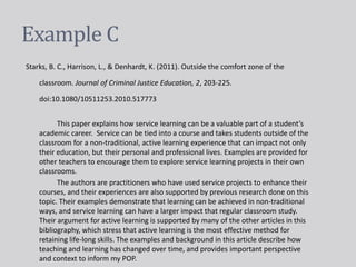 Example C
Starks, B. C., Harrison, L., & Denhardt, K. (2011). Outside the comfort zone of the
classroom. Journal of Criminal Justice Education, 2, 203-225.
doi:10.1080/10511253.2010.517773
This paper explains how service learning can be a valuable part of a student’s
academic career. Service can be tied into a course and takes students outside of the
classroom for a non-traditional, active learning experience that can impact not only
their education, but their personal and professional lives. Examples are provided for
other teachers to encourage them to explore service learning projects in their own
classrooms.
The authors are practitioners who have used service projects to enhance their
courses, and their experiences are also supported by previous research done on this
topic. Their examples demonstrate that learning can be achieved in non-traditional
ways, and service learning can have a larger impact that regular classroom study.
Their argument for active learning is supported by many of the other articles in this
bibliography, which stress that active learning is the most effective method for
retaining life-long skills. The examples and background in this article describe how
teaching and learning has changed over time, and provides important perspective
and context to inform my POP.
 