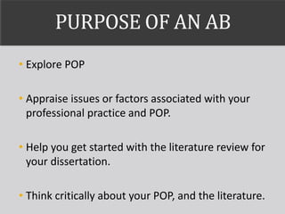 PURPOSE OF AN AB
• Explore POP
• Appraise issues or factors associated with your
professional practice and POP.
• Help you get started with the literature review for
your dissertation.
• Think critically about your POP, and the literature.
 