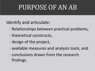 PURPOSE OF AN AB
Identify and articulate:
• Relationships between practical problems,
• theoretical constructs,
• design of the project,
• available measures and analysis tools, and
• conclusions drawn from the research
findings.
 