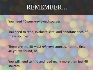 REMEMBER…
• You need 40 peer-reviewed sources.
• You need to read, evaluate, cite, and annotate each of
these sources.
• These are the 40 most relevant sources, not the first
40 you’ve found, so…
• You will need to find and read many more than just 40
sources.
 