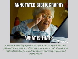 An annotated bibliography is a list of citations on a particular topic
followed by an evaluation of the source’s argument and other relevant
material including its intended audience, sources of evidence and
methodology.
 