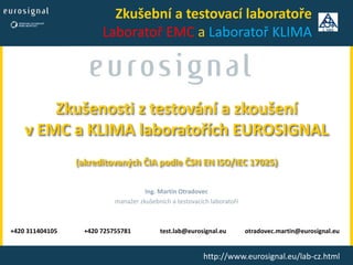 Zkušenosti z testování a zkoušení
v EMC a KLIMA laboratořích EUROSIGNAL
(akreditovaných ČIA podle ČSN EN ISO/IEC 17025)
Ing. Martin Otradovec
manažer zkušebních a testovacích laboratoří
+420 311404105 +420 725755781 test.lab@eurosignal.eu otradovec.martin@eurosignal.eu
http://www.eurosignal.eu/lab-cz.html
Zkušební a testovací laboratoře
Laboratoř EMC a Laboratoř KLIMA
 