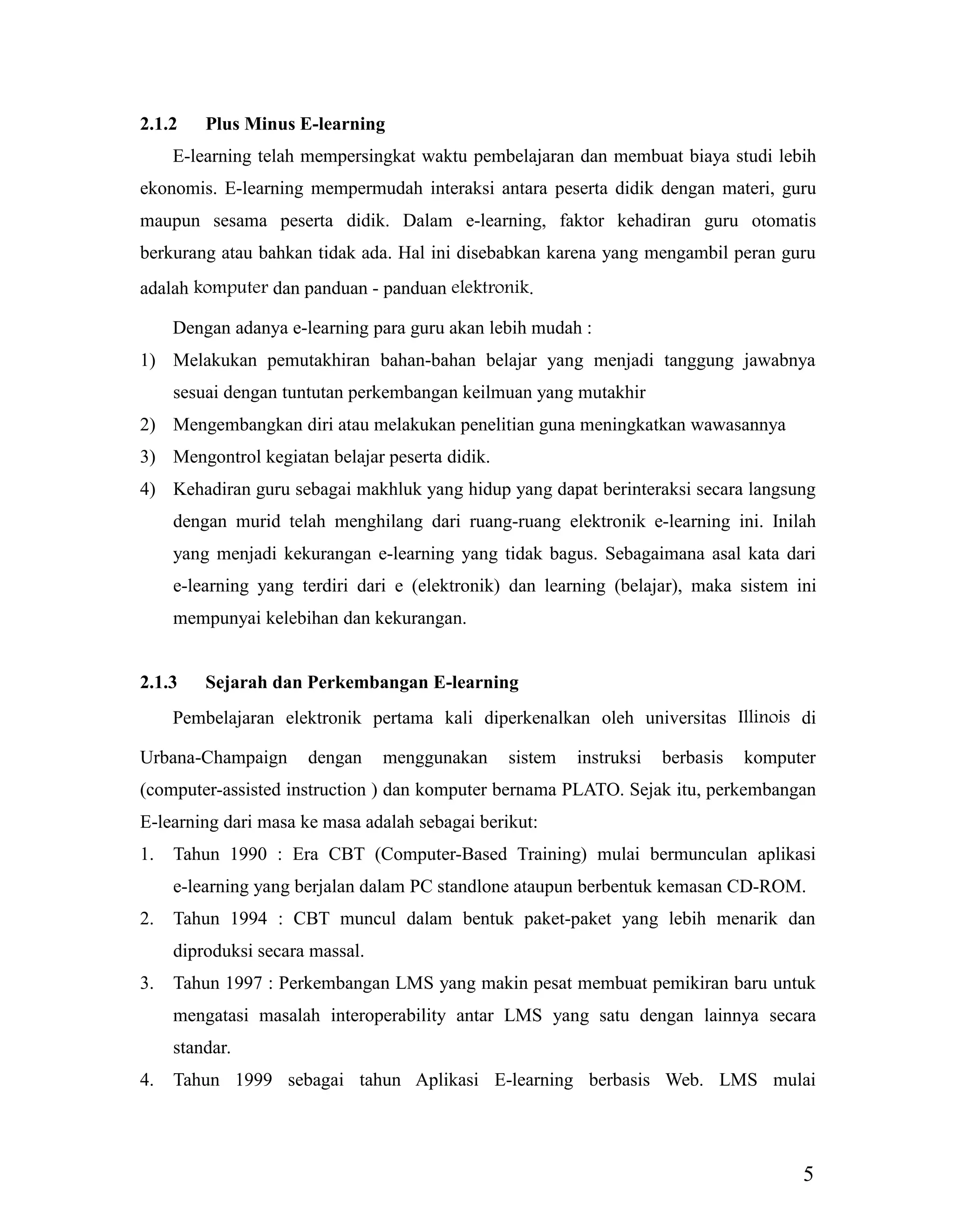 5
2.1.2 Plus Minus E-learning
E-learning telah mempersingkat waktu pembelajaran dan membuat biaya studi lebih
ekonomis. E-learning mempermudah interaksi antara peserta didik dengan materi, guru
maupun sesama peserta didik. Dalam e-learning, faktor kehadiran guru otomatis
berkurang atau bahkan tidak ada. Hal ini disebabkan karena yang mengambil peran guru
adalah komputer dan panduan - panduan elektronik.
Dengan adanya e-learning para guru akan lebih mudah :
1) Melakukan pemutakhiran bahan-bahan belajar yang menjadi tanggung jawabnya
sesuai dengan tuntutan perkembangan keilmuan yang mutakhir
2) Mengembangkan diri atau melakukan penelitian guna meningkatkan wawasannya
3) Mengontrol kegiatan belajar peserta didik.
4) Kehadiran guru sebagai makhluk yang hidup yang dapat berinteraksi secara langsung
dengan murid telah menghilang dari ruang-ruang elektronik e-learning ini. Inilah
yang menjadi kekurangan e-learning yang tidak bagus. Sebagaimana asal kata dari
e-learning yang terdiri dari e (elektronik) dan learning (belajar), maka sistem ini
mempunyai kelebihan dan kekurangan.
2.1.3 Sejarah dan Perkembangan E-learning
Pembelajaran elektronik pertama kali diperkenalkan oleh universitas Illinois di
Urbana-Champaign dengan menggunakan sistem instruksi berbasis komputer
(computer-assisted instruction ) dan komputer bernama PLATO. Sejak itu, perkembangan
E-learning dari masa ke masa adalah sebagai berikut:
1. Tahun 1990 : Era CBT (Computer-Based Training) mulai bermunculan aplikasi
e-learning yang berjalan dalam PC standlone ataupun berbentuk kemasan CD-ROM.
2. Tahun 1994 : CBT muncul dalam bentuk paket-paket yang lebih menarik dan
diproduksi secara massal.
3. Tahun 1997 : Perkembangan LMS yang makin pesat membuat pemikiran baru untuk
mengatasi masalah interoperability antar LMS yang satu dengan lainnya secara
standar.
4. Tahun 1999 sebagai tahun Aplikasi E-learning berbasis Web. LMS mulai
 