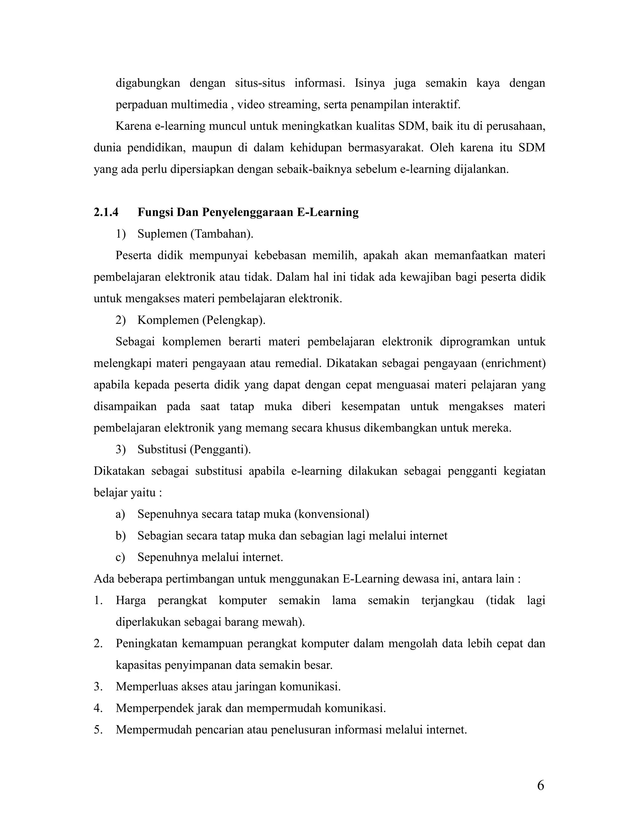 6
digabungkan dengan situs-situs informasi. Isinya juga semakin kaya dengan
perpaduan multimedia , video streaming, serta penampilan interaktif.
Karena e-learning muncul untuk meningkatkan kualitas SDM, baik itu di perusahaan,
dunia pendidikan, maupun di dalam kehidupan bermasyarakat. Oleh karena itu SDM
yang ada perlu dipersiapkan dengan sebaik-baiknya sebelum e-learning dijalankan.
2.1.4 Fungsi Dan Penyelenggaraan E-Learning
1) Suplemen (Tambahan).
Peserta didik mempunyai kebebasan memilih, apakah akan memanfaatkan materi
pembelajaran elektronik atau tidak. Dalam hal ini tidak ada kewajiban bagi peserta didik
untuk mengakses materi pembelajaran elektronik.
2) Komplemen (Pelengkap).
Sebagai komplemen berarti materi pembelajaran elektronik diprogramkan untuk
melengkapi materi pengayaan atau remedial. Dikatakan sebagai pengayaan (enrichment)
apabila kepada peserta didik yang dapat dengan cepat menguasai materi pelajaran yang
disampaikan pada saat tatap muka diberi kesempatan untuk mengakses materi
pembelajaran elektronik yang memang secara khusus dikembangkan untuk mereka.
3) Substitusi (Pengganti).
Dikatakan sebagai substitusi apabila e-learning dilakukan sebagai pengganti kegiatan
belajar yaitu :
a) Sepenuhnya secara tatap muka (konvensional)
b) Sebagian secara tatap muka dan sebagian lagi melalui internet
c) Sepenuhnya melalui internet.
Ada beberapa pertimbangan untuk menggunakan E-Learning dewasa ini, antara lain :
1. Harga perangkat komputer semakin lama semakin terjangkau (tidak lagi
diperlakukan sebagai barang mewah).
2. Peningkatan kemampuan perangkat komputer dalam mengolah data lebih cepat dan
kapasitas penyimpanan data semakin besar.
3. Memperluas akses atau jaringan komunikasi.
4. Memperpendek jarak dan mempermudah komunikasi.
5. Mempermudah pencarian atau penelusuran informasi melalui internet.
 