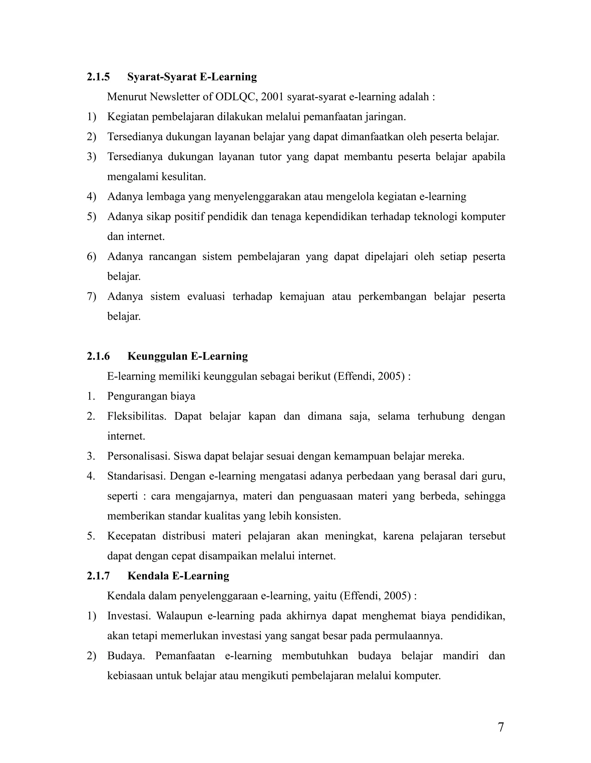 7
2.1.5 Syarat-Syarat E-Learning
Menurut Newsletter of ODLQC, 2001 syarat-syarat e-learning adalah :
1) Kegiatan pembelajaran dilakukan melalui pemanfaatan jaringan.
2) Tersedianya dukungan layanan belajar yang dapat dimanfaatkan oleh peserta belajar.
3) Tersedianya dukungan layanan tutor yang dapat membantu peserta belajar apabila
mengalami kesulitan.
4) Adanya lembaga yang menyelenggarakan atau mengelola kegiatan e-learning
5) Adanya sikap positif pendidik dan tenaga kependidikan terhadap teknologi komputer
dan internet.
6) Adanya rancangan sistem pembelajaran yang dapat dipelajari oleh setiap peserta
belajar.
7) Adanya sistem evaluasi terhadap kemajuan atau perkembangan belajar peserta
belajar.
2.1.6 Keunggulan E-Learning
E-learning memiliki keunggulan sebagai berikut (Effendi, 2005) :
1. Pengurangan biaya
2. Fleksibilitas. Dapat belajar kapan dan dimana saja, selama terhubung dengan
internet.
3. Personalisasi. Siswa dapat belajar sesuai dengan kemampuan belajar mereka.
4. Standarisasi. Dengan e-learning mengatasi adanya perbedaan yang berasal dari guru,
seperti : cara mengajarnya, materi dan penguasaan materi yang berbeda, sehingga
memberikan standar kualitas yang lebih konsisten.
5. Kecepatan distribusi materi pelajaran akan meningkat, karena pelajaran tersebut
dapat dengan cepat disampaikan melalui internet.
2.1.7 Kendala E-Learning
Kendala dalam penyelenggaraan e-learning, yaitu (Effendi, 2005) :
1) Investasi. Walaupun e-learning pada akhirnya dapat menghemat biaya pendidikan,
akan tetapi memerlukan investasi yang sangat besar pada permulaannya.
2) Budaya. Pemanfaatan e-learning membutuhkan budaya belajar mandiri dan
kebiasaan untuk belajar atau mengikuti pembelajaran melalui komputer.
 