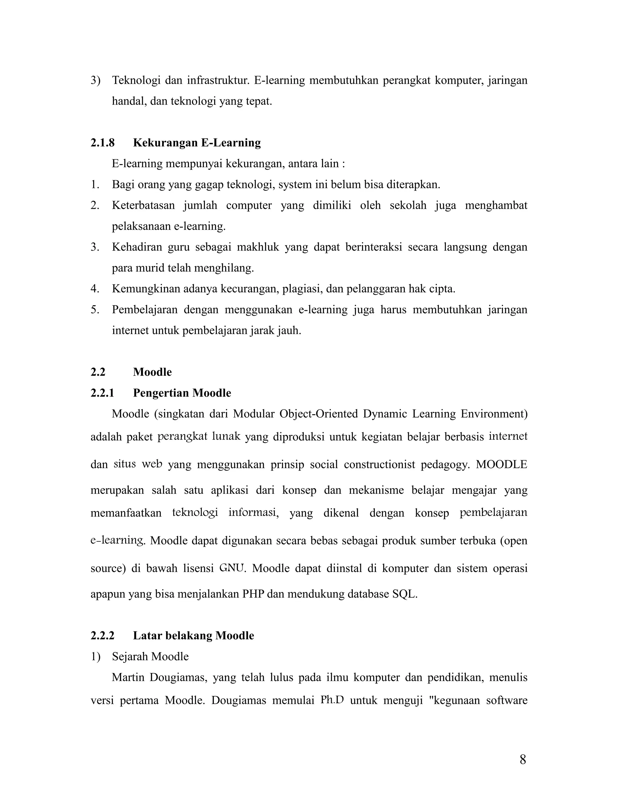 8
3) Teknologi dan infrastruktur. E-learning membutuhkan perangkat komputer, jaringan
handal, dan teknologi yang tepat.
2.1.8 Kekurangan E-Learning
E-learning mempunyai kekurangan, antara lain :
1. Bagi orang yang gagap teknologi, system ini belum bisa diterapkan.
2. Keterbatasan jumlah computer yang dimiliki oleh sekolah juga menghambat
pelaksanaan e-learning.
3. Kehadiran guru sebagai makhluk yang dapat berinteraksi secara langsung dengan
para murid telah menghilang.
4. Kemungkinan adanya kecurangan, plagiasi, dan pelanggaran hak cipta.
5. Pembelajaran dengan menggunakan e-learning juga harus membutuhkan jaringan
internet untuk pembelajaran jarak jauh.
2.2 Moodle
2.2.1 Pengertian Moodle
Moodle (singkatan dari Modular Object-Oriented Dynamic Learning Environment)
adalah paket perangkat lunak yang diproduksi untuk kegiatan belajar berbasis internet
dan situs web yang menggunakan prinsip social constructionist pedagogy. MOODLE
merupakan salah satu aplikasi dari konsep dan mekanisme belajar mengajar yang
memanfaatkan teknologi informasi, yang dikenal dengan konsep pembelajaran
e-learning. Moodle dapat digunakan secara bebas sebagai produk sumber terbuka (open
source) di bawah lisensi GNU. Moodle dapat diinstal di komputer dan sistem operasi
apapun yang bisa menjalankan PHP dan mendukung database SQL.
2.2.2 Latar belakang Moodle
1) Sejarah Moodle
Martin Dougiamas, yang telah lulus pada ilmu komputer dan pendidikan, menulis
versi pertama Moodle. Dougiamas memulai Ph.D untuk menguji "kegunaan software
 