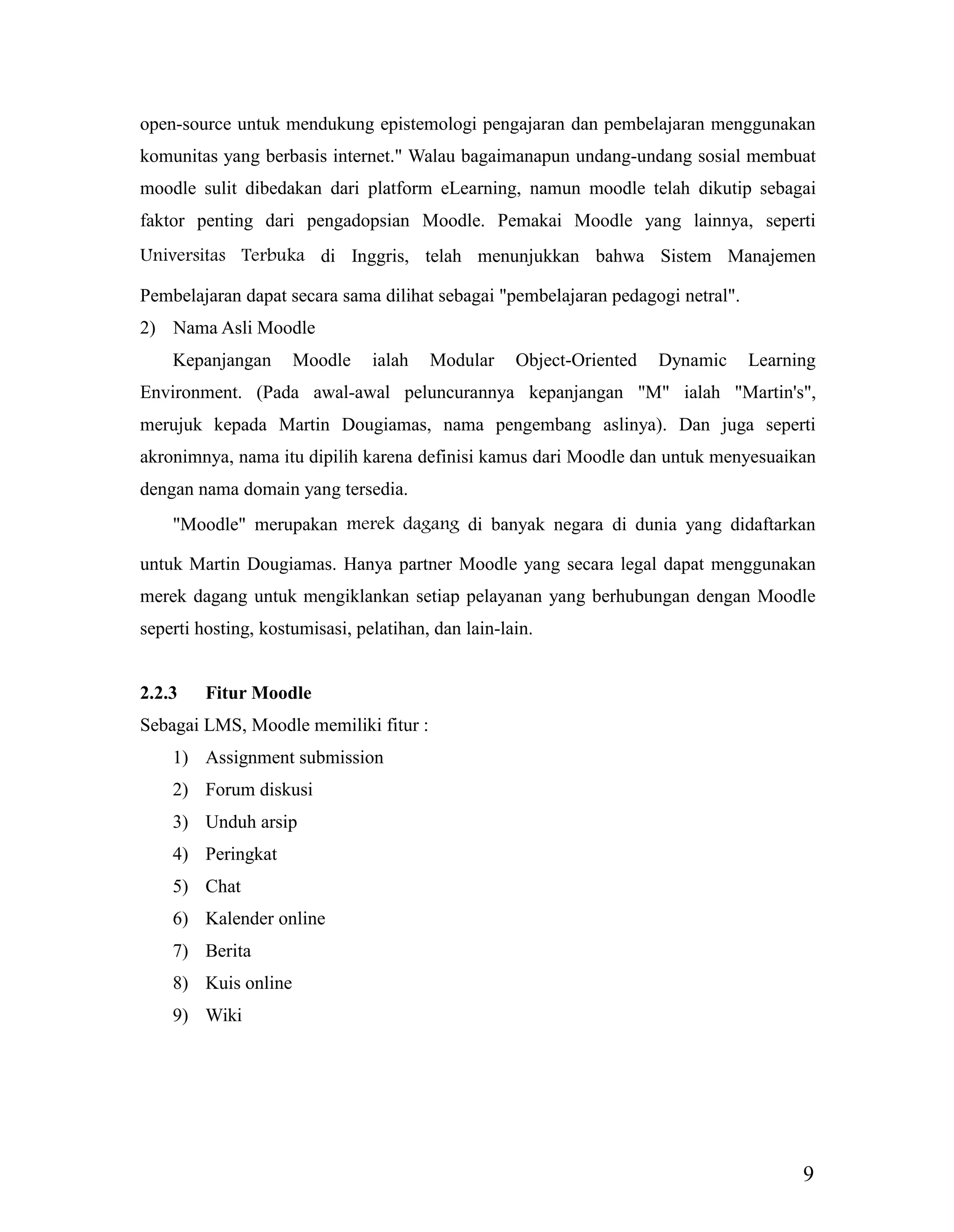 9
open-source untuk mendukung epistemologi pengajaran dan pembelajaran menggunakan
komunitas yang berbasis internet." Walau bagaimanapun undang-undang sosial membuat
moodle sulit dibedakan dari platform eLearning, namun moodle telah dikutip sebagai
faktor penting dari pengadopsian Moodle. Pemakai Moodle yang lainnya, seperti
Universitas Terbuka di Inggris, telah menunjukkan bahwa Sistem Manajemen
Pembelajaran dapat secara sama dilihat sebagai "pembelajaran pedagogi netral".
2) Nama Asli Moodle
Kepanjangan Moodle ialah Modular Object-Oriented Dynamic Learning
Environment. (Pada awal-awal peluncurannya kepanjangan "M" ialah "Martin's",
merujuk kepada Martin Dougiamas, nama pengembang aslinya). Dan juga seperti
akronimnya, nama itu dipilih karena definisi kamus dari Moodle dan untuk menyesuaikan
dengan nama domain yang tersedia.
"Moodle" merupakan merek dagang di banyak negara di dunia yang didaftarkan
untuk Martin Dougiamas. Hanya partner Moodle yang secara legal dapat menggunakan
merek dagang untuk mengiklankan setiap pelayanan yang berhubungan dengan Moodle
seperti hosting, kostumisasi, pelatihan, dan lain-lain.
2.2.3 Fitur Moodle
Sebagai LMS, Moodle memiliki fitur :
1) Assignment submission
2) Forum diskusi
3) Unduh arsip
4) Peringkat
5) Chat
6) Kalender online
7) Berita
8) Kuis online
9) Wiki
 