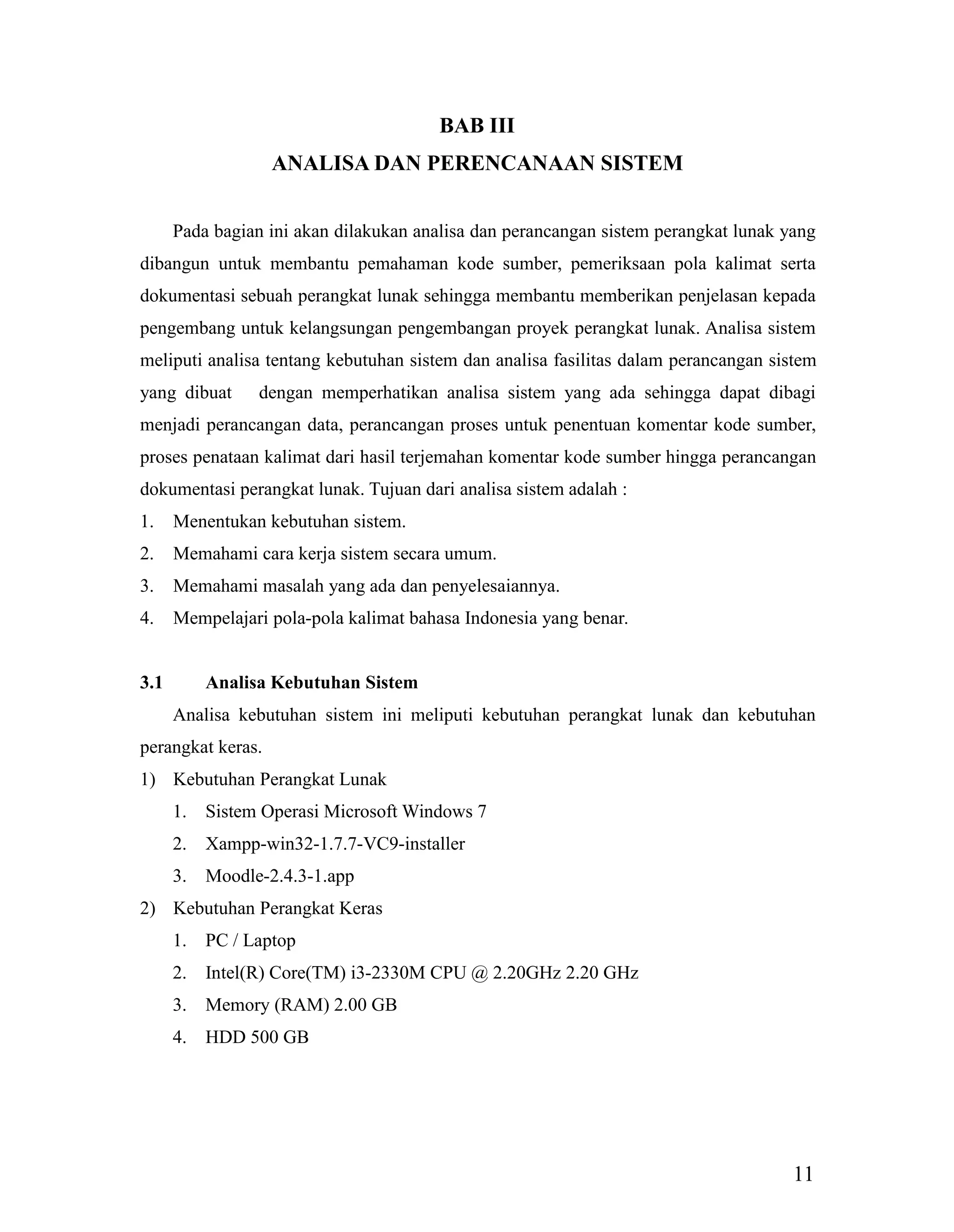 11
BAB III
ANALISA DAN PERENCANAAN SISTEM
Pada bagian ini akan dilakukan analisa dan perancangan sistem perangkat lunak yang
dibangun untuk membantu pemahaman kode sumber, pemeriksaan pola kalimat serta
dokumentasi sebuah perangkat lunak sehingga membantu memberikan penjelasan kepada
pengembang untuk kelangsungan pengembangan proyek perangkat lunak. Analisa sistem
meliputi analisa tentang kebutuhan sistem dan analisa fasilitas dalam perancangan sistem
yang dibuat dengan memperhatikan analisa sistem yang ada sehingga dapat dibagi
menjadi perancangan data, perancangan proses untuk penentuan komentar kode sumber,
proses penataan kalimat dari hasil terjemahan komentar kode sumber hingga perancangan
dokumentasi perangkat lunak. Tujuan dari analisa sistem adalah :
1. Menentukan kebutuhan sistem.
2. Memahami cara kerja sistem secara umum.
3. Memahami masalah yang ada dan penyelesaiannya.
4. Mempelajari pola-pola kalimat bahasa Indonesia yang benar.
3.1 Analisa Kebutuhan Sistem
Analisa kebutuhan sistem ini meliputi kebutuhan perangkat lunak dan kebutuhan
perangkat keras.
1) Kebutuhan Perangkat Lunak
1. Sistem Operasi Microsoft Windows 7
2. Xampp-win32-1.7.7-VC9-installer
3. Moodle-2.4.3-1.app
2) Kebutuhan Perangkat Keras
1. PC / Laptop
2. Intel(R) Core(TM) i3-2330M CPU @ 2.20GHz 2.20 GHz
3. Memory (RAM) 2.00 GB
4. HDD 500 GB
 