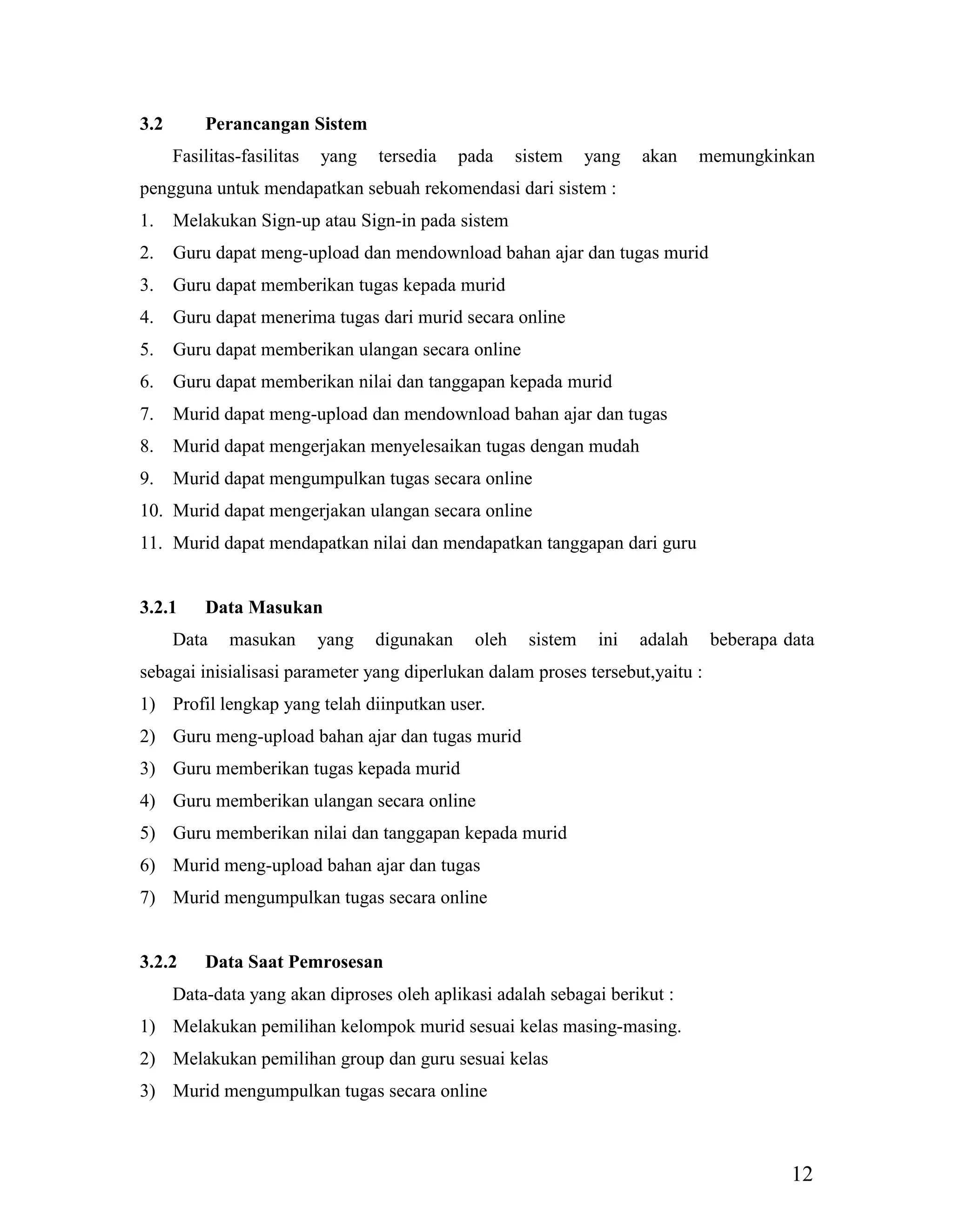 12
3.2 Perancangan Sistem
Fasilitas-fasilitas yang tersedia pada sistem yang akan memungkinkan
pengguna untuk mendapatkan sebuah rekomendasi dari sistem :
1. Melakukan Sign-up atau Sign-in pada sistem
2. Guru dapat meng-upload dan mendownload bahan ajar dan tugas murid
3. Guru dapat memberikan tugas kepada murid
4. Guru dapat menerima tugas dari murid secara online
5. Guru dapat memberikan ulangan secara online
6. Guru dapat memberikan nilai dan tanggapan kepada murid
7. Murid dapat meng-upload dan mendownload bahan ajar dan tugas
8. Murid dapat mengerjakan menyelesaikan tugas dengan mudah
9. Murid dapat mengumpulkan tugas secara online
10. Murid dapat mengerjakan ulangan secara online
11. Murid dapat mendapatkan nilai dan mendapatkan tanggapan dari guru
3.2.1 Data Masukan
Data masukan yang digunakan oleh sistem ini adalah beberapa data
sebagai inisialisasi parameter yang diperlukan dalam proses tersebut,yaitu :
1) Profil lengkap yang telah diinputkan user.
2) Guru meng-upload bahan ajar dan tugas murid
3) Guru memberikan tugas kepada murid
4) Guru memberikan ulangan secara online
5) Guru memberikan nilai dan tanggapan kepada murid
6) Murid meng-upload bahan ajar dan tugas
7) Murid mengumpulkan tugas secara online
3.2.2 Data Saat Pemrosesan
Data-data yang akan diproses oleh aplikasi adalah sebagai berikut :
1) Melakukan pemilihan kelompok murid sesuai kelas masing-masing.
2) Melakukan pemilihan group dan guru sesuai kelas
3) Murid mengumpulkan tugas secara online
 