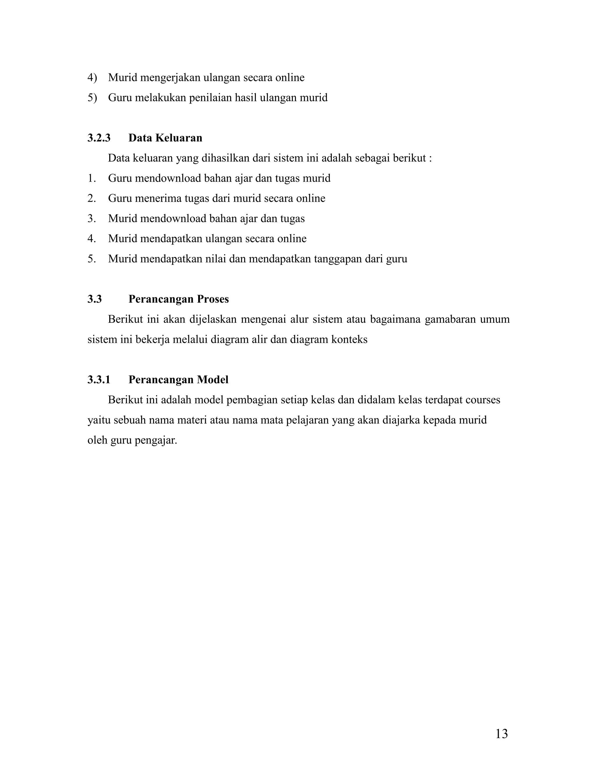 13
4) Murid mengerjakan ulangan secara online
5) Guru melakukan penilaian hasil ulangan murid
3.2.3 Data Keluaran
Data keluaran yang dihasilkan dari sistem ini adalah sebagai berikut :
1. Guru mendownload bahan ajar dan tugas murid
2. Guru menerima tugas dari murid secara online
3. Murid mendownload bahan ajar dan tugas
4. Murid mendapatkan ulangan secara online
5. Murid mendapatkan nilai dan mendapatkan tanggapan dari guru
3.3 Perancangan Proses
Berikut ini akan dijelaskan mengenai alur sistem atau bagaimana gamabaran umum
sistem ini bekerja melalui diagram alir dan diagram konteks
3.3.1 Perancangan Model
Berikut ini adalah model pembagian setiap kelas dan didalam kelas terdapat courses
yaitu sebuah nama materi atau nama mata pelajaran yang akan diajarka kepada murid
oleh guru pengajar.
 