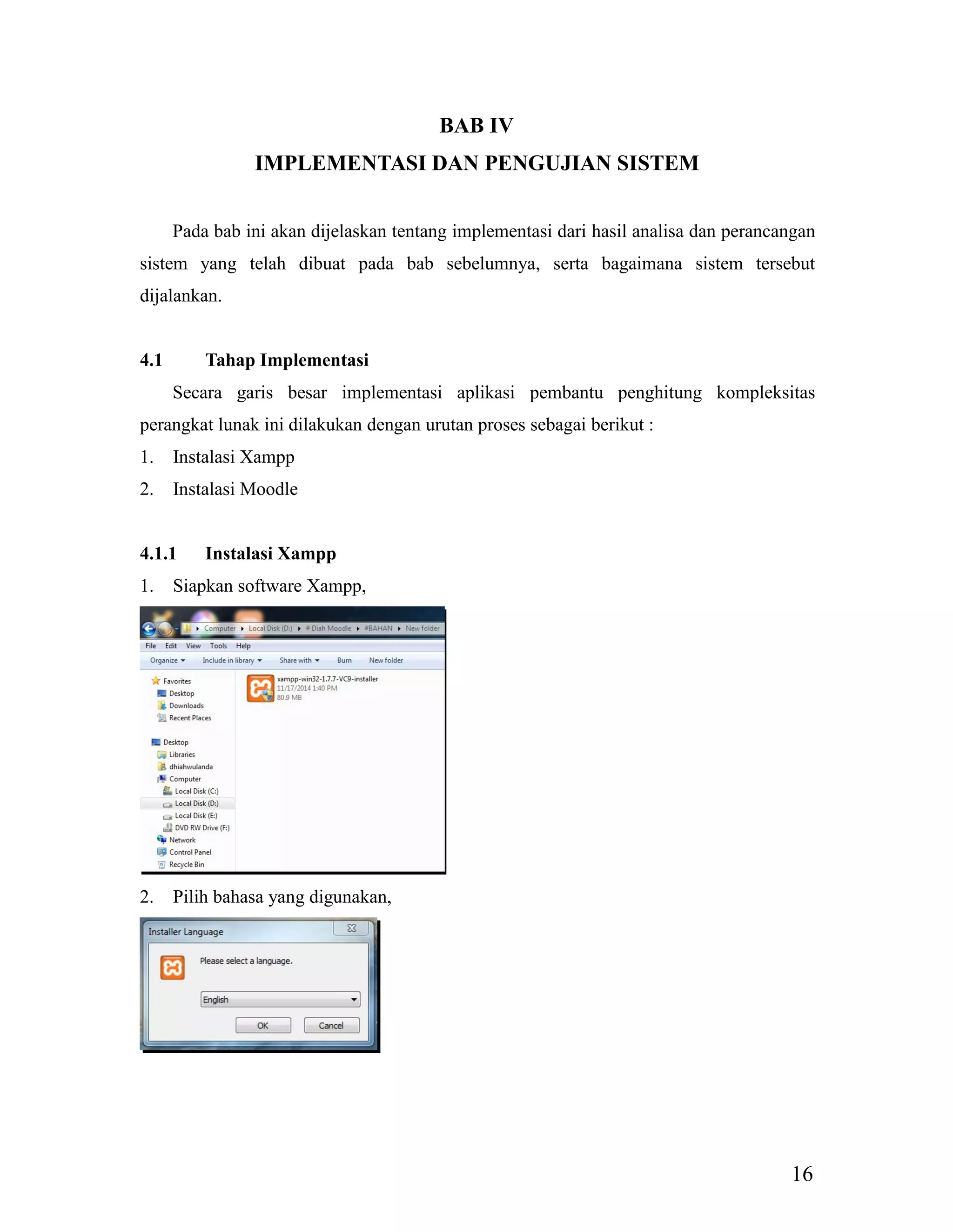 16
BAB IV
IMPLEMENTASI DAN PENGUJIAN SISTEM
Pada bab ini akan dijelaskan tentang implementasi dari hasil analisa dan perancangan
sistem yang telah dibuat pada bab sebelumnya, serta bagaimana sistem tersebut
dijalankan.
4.1 Tahap Implementasi
Secara garis besar implementasi aplikasi pembantu penghitung kompleksitas
perangkat lunak ini dilakukan dengan urutan proses sebagai berikut :
1. Instalasi Xampp
2. Instalasi Moodle
4.1.1 Instalasi Xampp
1. Siapkan software Xampp,
2. Pilih bahasa yang digunakan,
 