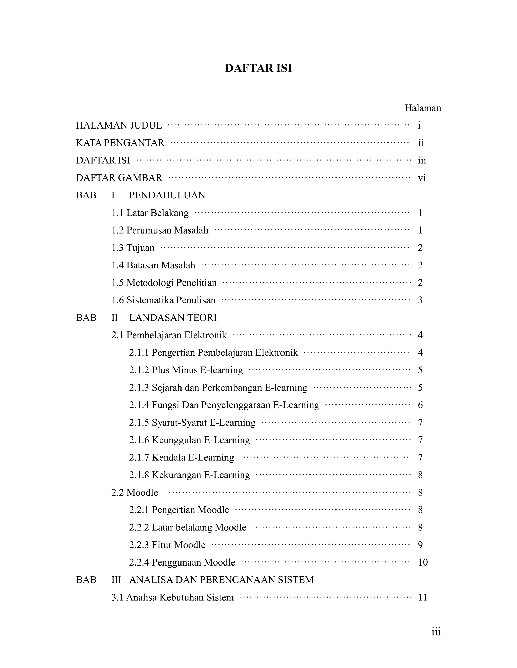 iii
DAFTAR ISI
Halaman
HALAMAN JUDUL ········································································· i
KATA PENGANTAR ········································································ ii
DAFTAR ISI ··················································································· iii
DAFTAR GAMBAR ········································································· vi
BAB I PENDAHULUAN
1.1 Latar Belakang ································································· 1
1.2 Perumusan Masalah ··························································· 1
1.3 Tujuan ··········································································· 2
1.4 Batasan Masalah ······························································· 2
1.5 Metodologi Penelitian ························································· 2
1.6 Sistematika Penulisan ························································· 3
BAB II LANDASAN TEORI
2.1 Pembelajaran Elektronik ······················································ 4
2.1.1 Pengertian Pembelajaran Elektronik ································ 4
2.1.2 Plus Minus E-learning ················································· 5
2.1.3 Sejarah dan Perkembangan E-learning ······························ 5
2.1.4 Fungsi Dan Penyelenggaraan E-Learning ·························· 6
2.1.5 Syarat-Syarat E-Learning ············································· 7
2.1.6 Keunggulan E-Learning ··············································· 7
2.1.7 Kendala E-Learning ··················································· 7
2.1.8 Kekurangan E-Learning ··············································· 8
2.2 Moodle ········································································· 8
2.2.1 Pengertian Moodle ····················································· 8
2.2.2 Latar belakang Moodle ················································ 8
2.2.3 Fitur Moodle ···························································· 9
2.2.4 Penggunaan Moodle ··················································· 10
BAB III ANALISA DAN PERENCANAAN SISTEM
3.1 Analisa Kebutuhan Sistem ···················································· 11
 