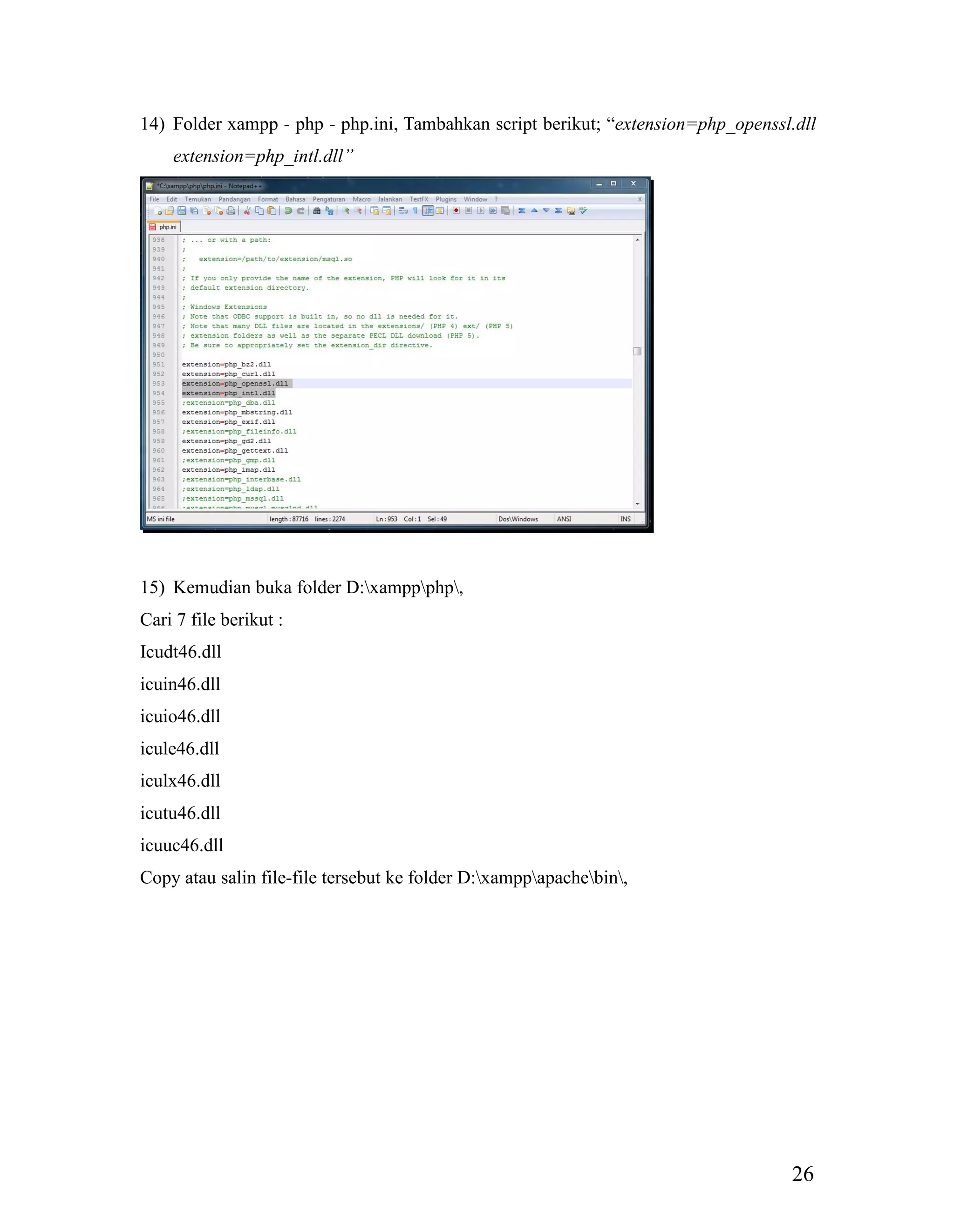 26
14) Folder xampp - php - php.ini, Tambahkan script berikut; “extension=php_openssl.dll
extension=php_intl.dll”
15) Kemudian buka folder D:xamppphp,
Cari 7 file berikut :
Icudt46.dll
icuin46.dll
icuio46.dll
icule46.dll
iculx46.dll
icutu46.dll
icuuc46.dll
Copy atau salin file-file tersebut ke folder D:xamppapachebin,
 