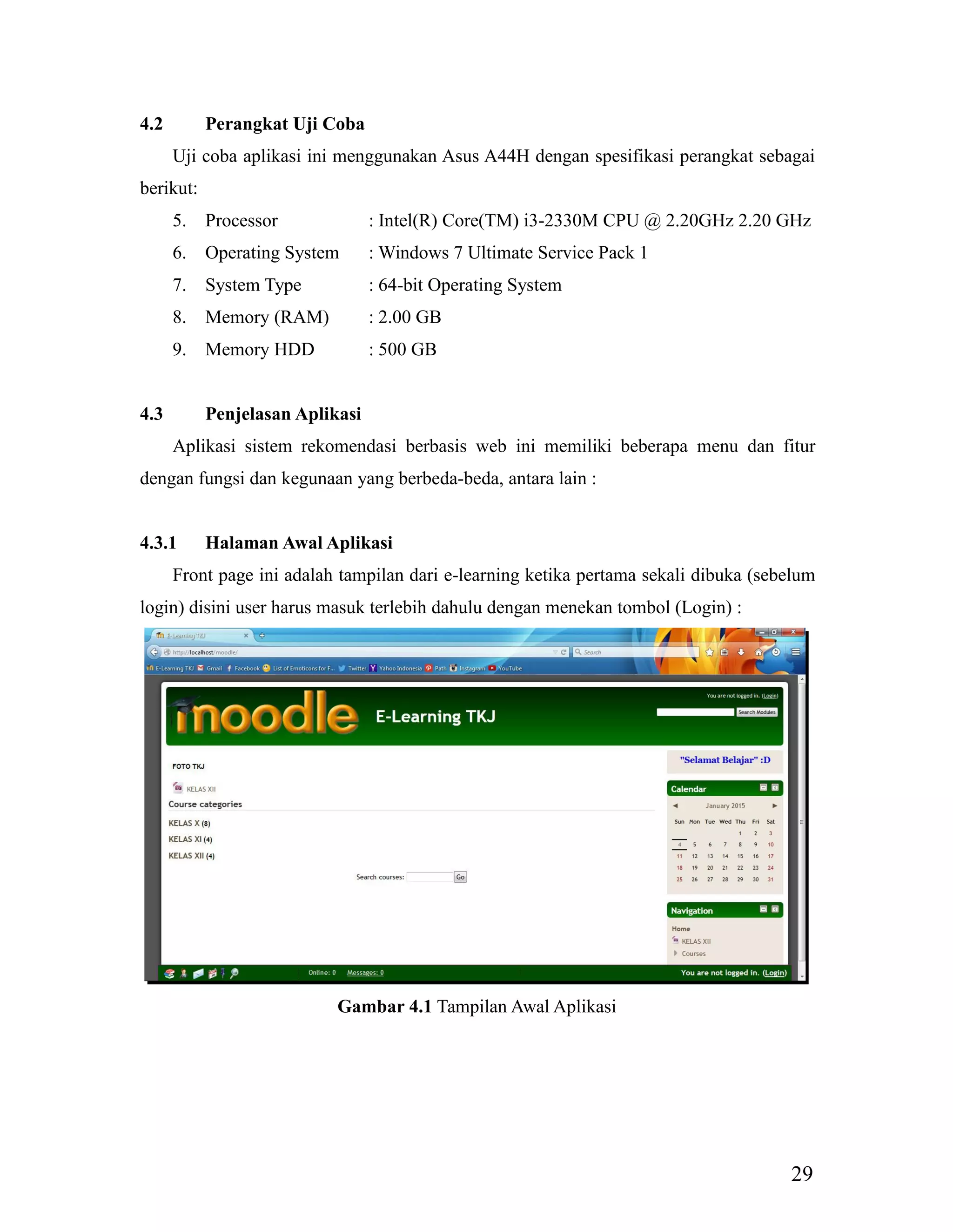 29
4.2 Perangkat Uji Coba
Uji coba aplikasi ini menggunakan Asus A44H dengan spesifikasi perangkat sebagai
berikut:
5. Processor : Intel(R) Core(TM) i3-2330M CPU @ 2.20GHz 2.20 GHz
6. Operating System : Windows 7 Ultimate Service Pack 1
7. System Type : 64-bit Operating System
8. Memory (RAM) : 2.00 GB
9. Memory HDD : 500 GB
4.3 Penjelasan Aplikasi
Aplikasi sistem rekomendasi berbasis web ini memiliki beberapa menu dan fitur
dengan fungsi dan kegunaan yang berbeda-beda, antara lain :
4.3.1 Halaman Awal Aplikasi
Front page ini adalah tampilan dari e-learning ketika pertama sekali dibuka (sebelum
login) disini user harus masuk terlebih dahulu dengan menekan tombol (Login) :
Gambar 4.1 Tampilan Awal Aplikasi
 