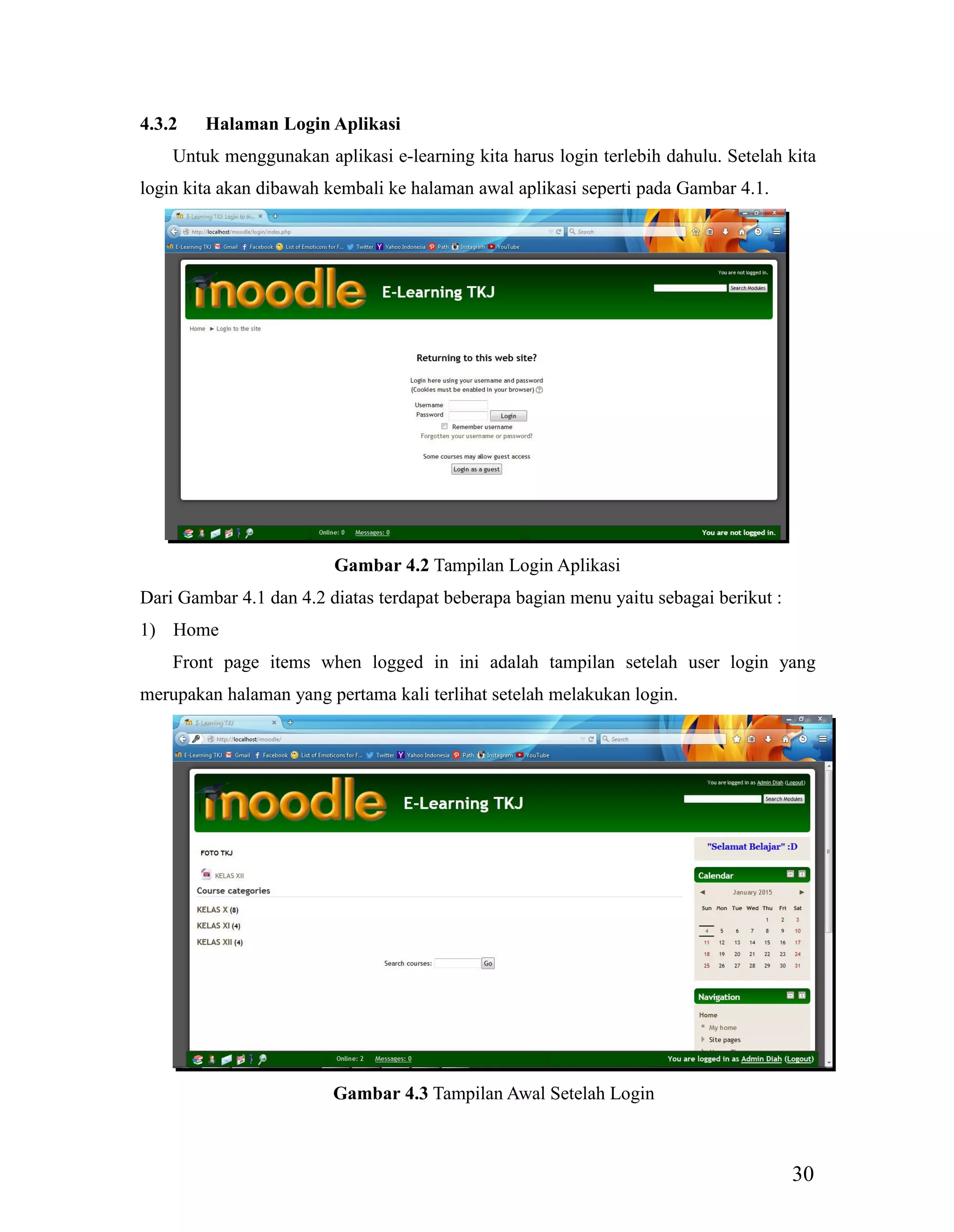 30
4.3.2 Halaman Login Aplikasi
Untuk menggunakan aplikasi e-learning kita harus login terlebih dahulu. Setelah kita
login kita akan dibawah kembali ke halaman awal aplikasi seperti pada Gambar 4.1.
Gambar 4.2 Tampilan Login Aplikasi
Dari Gambar 4.1 dan 4.2 diatas terdapat beberapa bagian menu yaitu sebagai berikut :
1) Home
Front page items when logged in ini adalah tampilan setelah user login yang
merupakan halaman yang pertama kali terlihat setelah melakukan login.
Gambar 4.3 Tampilan Awal Setelah Login
 