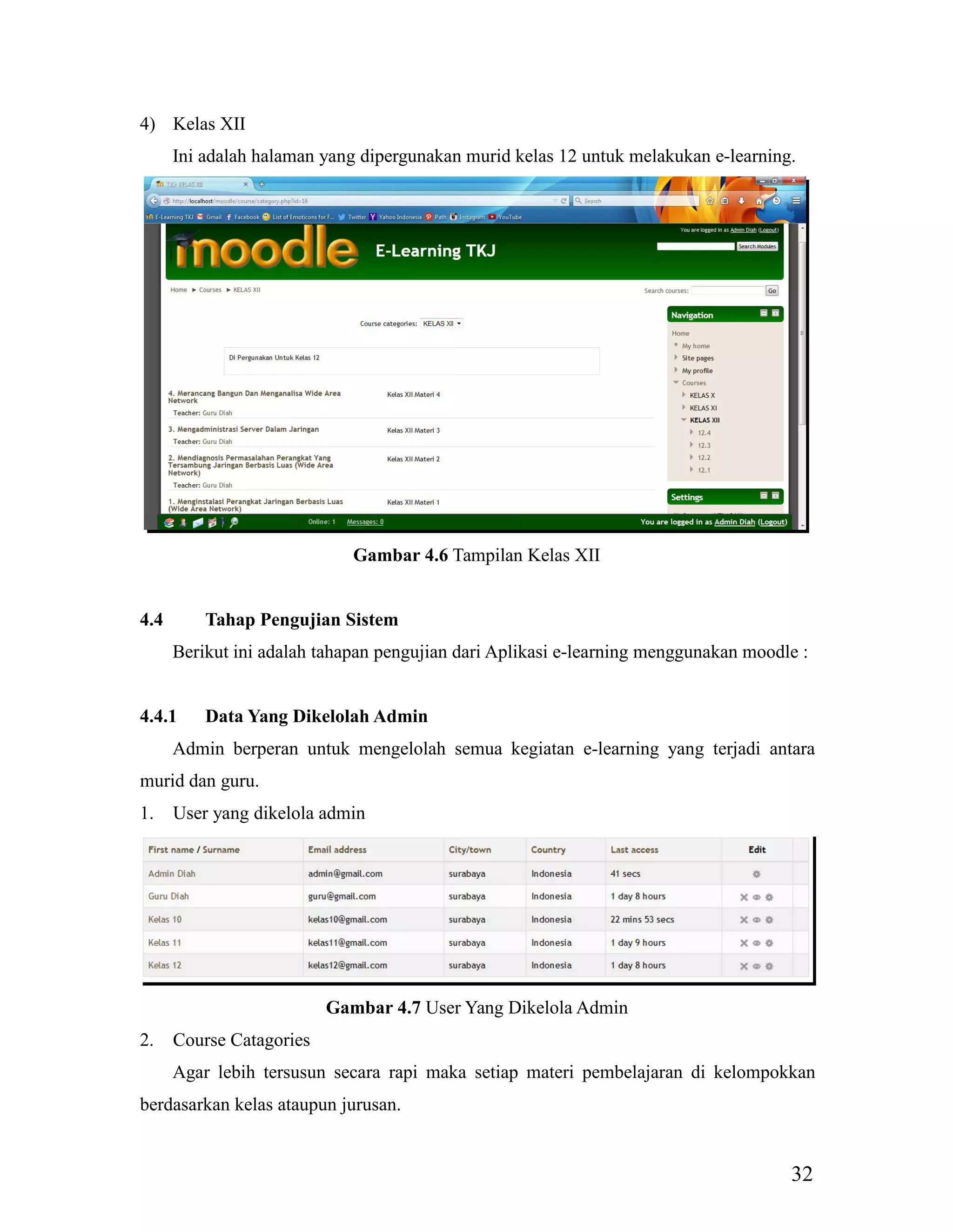32
4) Kelas XII
Ini adalah halaman yang dipergunakan murid kelas 12 untuk melakukan e-learning.
Gambar 4.6 Tampilan Kelas XII
4.4 Tahap Pengujian Sistem
Berikut ini adalah tahapan pengujian dari Aplikasi e-learning menggunakan moodle :
4.4.1 Data Yang Dikelolah Admin
Admin berperan untuk mengelolah semua kegiatan e-learning yang terjadi antara
murid dan guru.
1. User yang dikelola admin
Gambar 4.7 User Yang Dikelola Admin
2. Course Catagories
Agar lebih tersusun secara rapi maka setiap materi pembelajaran di kelompokkan
berdasarkan kelas ataupun jurusan.
 